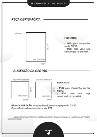 BRIEFING 5 | CURITIBA INVISÍVEL
FORMATOS:
- PNG: para encaminhar no dia
03/10.
- PDF: caso você seja
selecionado no shortlist.
PRANCHA DE AÇÃO: No tamanho A3, enviar em png no dia 03/10.
Caso selecionado no shortlist, enviar PDF.
PEÇA OBRIGATÓRIA
42 CM
29,,7CM
CARTAZ A3
CMYK | 300 DPI
RGB | 72 DPI
POST PARA FACEBOOK
940 PX
788PX
ACEITAMOS OUTRAS PEÇAS QUE VOCÊS JULGUEM IMPORTANTES. SINTAM-SE LIVRES PARA EXPRESSAR
SUA CRIATIVIDADE!
FORMATOS:
- PNG: para encaminhar
no dia 03/10.
- PDF: caso você seja
selecionado no shortlist.
SUGESTÃO DA GESTÃO
510 PX
510PX
POST PARA INSTAGRAM
RGB | 72 DPI
 