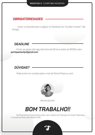 BRIEFING 5 | CURITIBA INVISÍVEL
Pode entrar em contato pelo e-mail do Ponto Pasta ou com:
Incluir a chamada para a página no facebook da “Curitiba Invisível”, não
há logo.
OBRIGATORIEDADES
DEADLINE
Enviar as peças até segunda-feira dia 03 de outubro às 8h00m para
pontopastaufpr@gmail.com
DÚVIDAS?
Brieﬁng feito por Eduardo Brunetto para matéria de Produção em Audio Publicitário,
e complementado pela Gestão 2016.
BRUNA SOCHER
BOM TRABALHO!
 