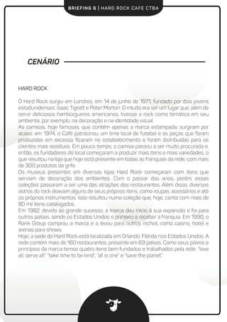 BRIEFING 6 | HARD ROCK CAFE CTBA
CENÁRIO
HARD ROCK
O Hard Rock surgiu em Londres, em 14 de junho de 1971, fundado por dois jovens
estadunidenses: Isaac Tigrett e Peter Morton. O intuito era ser um lugar que, além de
servir deliciosos hambúrgueres americanos, tivesse o rock como temática em seu
ambiente, por exemplo, na decoração e na identidade visual.
As camisas, hoje famosas, que contêm apenas a marca estampada, surgiram por
acaso: em 1974, o Café patrocinou um time local de futebol e as peças que foram
produzidas em excesso ﬁcaram no estabelecimento e foram distribuídas para os
clientes mais assíduos. Em pouco tempo, a camisa passou a ser muito procurada e,
então, os fundadores do local começaram a produzir mais itens e mais variedades, o
que resultou na loja que hoje está presente em todas as franquias da rede, com mais
de 300 produtos da grife.
Os museus presentes em diversas lojas Hard Rock começaram com itens que
serviam de decoração dos ambientes. Com o passar dos anos, porém, essas
coleções passaram a ser uma das atrações dos restaurantes. Além disso, diversos
astros do rock doavam alguns de seus próprios itens, como roupas, acessórios e até
os próprios instrumentos. Isso resultou numa coleção que, hoje, conta com mais de
80 mil itens catalogados.
Em 1982, devido ao grande sucesso, a marca deu início à sua expansão e foi para
outros países, sendo os Estados Unidos o primeiro a receber a franquia. Em 1990, o
Rank Group comprou a marca e a levou para outros nichos como casino, hotel e
arenas para shows.
Hoje, a sede do Hard Rock está localizada em Orlando, Flórida nos Estados Unidos. A
rede contém mais de 160 restaurantes, presente em 69 países. Como seus pilares e
princípios da marca temos quatro itens bem fundados e trabalhados pela rede: “love
all, serve all”, “take time to be kind”, “all is one” e “save the planet”.
 