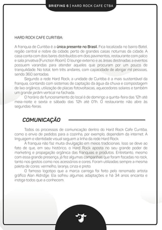 BRIEFING 6 | HARD ROCK CAFE CTBA
COMUNICAÇÃO
Todos os processos de comunicação dentro do Hard Rock Cafe Curitiba,
como o envio de pedidos para a cozinha, por exemplo, dependem da internet. A
linguagem e identidade visual seguem a linha da rede Hard Rock.
A franquia não faz muita divulgação em meios tradicionais. Isso se deve ao
fato de que, em seu histórico, o Hard Rock aposta no seu grande poder de
marketing e propagação orgânica das franquias e produtos. Entretanto, mesmo
com essa grande presença, já fez algumas campanhas que foram focadas no rock,
tanto nos gestos como nos acessórios e cores. Foram utilizadas sempre a mesma
paleta de cores: vermelho, laranja, cinza e preto.
O famoso logotipo que a marca carrega foi feito pelo renomado artista
gráﬁco Alan Aldridge. Ela sofreu algumas adaptações e há 34 anos encanta e
instiga todos que a conhecem.
HARD ROCK CAFE CURITIBA:
A franquia de Curitiba é a única presente no Brasil. Fica localizada no bairro Batel,
região central e nobre da cidade, perto de grandes casas noturnas da cidade. A
casa conta com dois bares distribuídos em dois pavimentos, restaurante com palco
e sala privativa (Function Room). O lounge externo e as áreas destinadas a eventos
possuem varandas para atender aqueles que procuram por um pouco de
tranquilidade. No total, tem três andares, com capacidade de abrigar mil pessoas,
sendo 360 sentadas.
Segundo a rede Hard Rock, a unidade de Curitiba é a mais sustentável da
franquia, contando com sistemas de captação da água da chuva e compostagem
de lixo orgânico, utilização de placas fotovoltaicas, aquecedores solares e também
um grande jardim vertical na fachada.
O horário de funcionamento do local é de domingo a quinta-feira das 12h até
meia-noite e sexta e sábado das 12h até 01h. O restaurante não abre às
segundas-feiras.
 