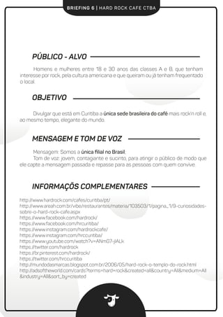 BRIEFING 6 | HARD ROCK CAFE CTBA
PÚBLICO - ALVO
Homens e mulheres entre 18 e 30 anos das classes A e B, que tenham
interesse por rock, pela cultura americana e que queiram ou já tenham frequentado
o local.
Divulgar que está em Curitiba a única sede brasileira do café mais rock'n roll e,
ao mesmo tempo, elegante do mundo.
OBJETIVO
Mensagem: Somos a única ﬁlial no Brasil;
Tom de voz: jovem, contagiante e sucinto, para atingir o público de modo que
ele capte a mensagem passada e repasse para as pessoas com quem convive.
MENSAGEM E TOM DE VOZ
INFORMAÇÕS COMPLEMENTARES
http://www.hardrock.com/cafes/curitiba/pt/
http://www.areah.com.br/vibe/restaurantes/materia/103503/1/pagina_1/9-curiosidades-
sobre-o-hard-rock-cafe.aspx
https://www.facebook.com/hardrock/
https://www.facebook.com/hrcuritiba/
https://www.instagram.com/hardrockcafe/
https://www.instagram.com/hrccuritiba/
https://www.youtube.com/watch?v=ANmG7-jIALk
https://twitter.com/hardrock
https://br.pinterest.com/hardrock/
https://twitter.com/hrccuritiba
http://mundodasmarcas.blogspot.com.br/2006/05/hard-rock-o-templo-do-rock.html
http://adsoftheworld.com/cards?terms=hard+rock&created=all&country=All&medium=All
&industry=All&sort_by=created
 