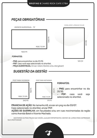 BRIEFING 6 | HARD ROCK CAFE CTBA
FORMATOS:
- PNG: para encaminhar no dia
31/10.
- PDF: caso você seja
selecionado no shortlist.
PRANCHA DE AÇÃO: No tamanho A3, enviar em png no dia 03/07.
Caso selecionado no shortlist, enviar PDF.
AÇÕES DE GUERRILHA: em faculdades e/ou em ruas movimentadas da região
como Avenida Batel e Vicente Machado;
PEÇAS OBRIGATÓRIAS
1920 PX
1080PX
ANÚNCIO AUDIOVISUAL - 15”
RGB | 72 DPI
180CM
120 CM
MOBILIÁRIO URBANO (MUB)
RGB | 72 DPI
POST PARA FACEBOOK
940 PX
788PX
ACEITAMOS OUTRAS PEÇAS QUE VOCÊS JULGUEM IMPORTANTES. SINTAM-SE LIVRES PARA EXPRESSAR
SUA CRIATIVIDADE!
FORMATOS:
- PNG: para encaminhar no dia 31/10.
- PDF: caso você seja selecionado no shortlist.
- PEÇA AUDIOVISUAL: Enviar roteiro literário e/ou storyboard
SUGESTÃO DA GESTÃO
510 PX
510PX
POST PARA INSTAGRAM
RGB | 72 DPI
 