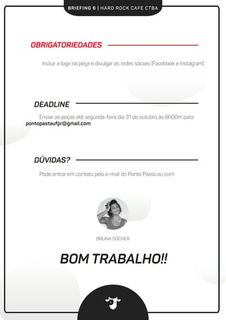 BRIEFING 6 | HARD ROCK CAFE CTBA
Pode entrar em contato pelo e-mail do Ponto Pasta ou com:
Incluir a logo na peça e divulgar as redes sociais (Facebook e Instagram).
OBRIGATORIEDADES
DEADLINE
Enviar as peças até segunda-feira dia 31 de outubro às 8h00m para
pontopastaufpr@gmail.com
DÚVIDAS?
BRUNA SOCHER
BOM TRABALHO!!
 