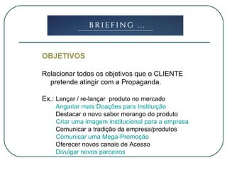 OBJETIVOS
Relacionar todos os objetivos que o CLIENTE
pretende atingir com a Propaganda.
Ex.: Lançar / re-lançar produto no mercado
Angariar mais Doações para Instituição
Destacar o novo sabor morango do produto
Criar uma imagem institucional para a empresa
Comunicar a tradição da empresa/produtos
Comunicar uma Mega-Promoção
Oferecer novos canais de Acesso
Divulgar novos parceiros
 