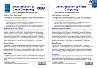 Briefing-47 Briefing-47
An Introduction to
Cloud Computing
UKOLN: Supporting The Cultural Heritage Sector
What is Cloud Computing?
Cloud computing is an umbrella term used to refer to Internet based development and
services. The cloud is a metaphor for the Internet. A number of characteristics define
cloud data, applications services and infrastructure:
• Remotely hosted: Services or data are hosted on someone else’s infrastructure.
• Ubiquitous: Services or data are available from anywhere.
• Commodified: The result is a utility computing model similar to traditional that of
traditional utilities, like gas and electricity. You pay for what you would like.
Software as a Service (SaaS)
SaaS is a model of software deployment where an application is hosted as a service
provided to customers across the Internet. SaaS is generally used to refer to business
software rather than consumer software, which falls under Web 2.0. By removing the
need to install and run an application on a user’s own computer it is seen as a way for
businesses to get the same benefits as commercial software with smaller cost outlay.
Saas also alleviates the burden of software maintenance and support but users relinquish
control over software versions and requirements. The other terms that are used in this
sphere include Platform as a Service (PaaS) and Infrastructure as a Service (IaaS).
Cloud Storage
Several large Web companies (such as Amazon and Google) are now exploiting the fact
that they have data storage capacity which can be hired out to others. This approach,
known as ‘cloud storage’ allows data stored remotely to be temporarily cached on
desktop computers, mobile phones or other Internet-linked devices. Amazon’s Elastic
Compute Cloud (EC2
) and Simple Storage Solution (S3) are well known examples.
Data Cloud
Cloud Services can also be used to hold structured data. There has been some discussion
of this being a potentially useful notion possibly aligned with the Semantic Web [2],
though concerns, such as this resulting in data becoming undifferentiated [3], have been
raised.
An Introduction to Cloud
Computing
UKOLN: Supporting The Cultural Heritage Sector
What is Cloud Computing?
Cloud computing is an umbrella term used to refer to Internet based development and
services. The cloud is a metaphor for the Internet. A number of characteristics define
cloud data, applications services and infrastructure:
• Remotely hosted: Services or data are hosted on someone else’s infrastructure.
• Ubiquitous: Services or data are available from anywhere.
• Commodified: The result is a utility computing model similar to traditional that of
traditional utilities, like gas and electricity. You pay for what you would like.
Software as a Service (SaaS)
SaaS is a model of software deployment where an application is hosted as a service
provided to customers across the Internet. SaaS is generally used to refer to business
software rather than consumer software, which falls under Web 2.0. By removing the
need to install and run an application on a user’s own computer it is seen as a way for
businesses to get the same benefits as commercial software with smaller cost outlay.
Saas also alleviates the burden of software maintenance and support but users relinquish
control over software versions and requirements. The other terms that are used in this
sphere include Platform as a Service (PaaS) and Infrastructure as a Service (IaaS).
Cloud Storage
Over time many big Internet based companies (Amazon, Google…) have come to
realise that only a small amount of their data storage capacity is being used. This has led
to the renting out of space and the storage of information on remote servers or "clouds".
Information is then temporarily cached on desktop computers, mobile phones or other
internet-linked devices. Amazon’s Amazon Elastic Compute Cloud (EC2) and Simple
Storage Solution (S3) are the current best known facilities.
Data Cloud
Cloud Services can also be used to hold structured data. There has been some discussion
of this being a potentially useful notion possibly aligned with the Semantic Web [2],
though concerns, such as this resulting in data becoming undifferentiated [3], have been
raised.
This document is available at: This document is available at:
<http://www.ukoln.ac.uk/cultural-heritage/documents/briefing-47/> <http://www.ukoln.ac.uk/cultural-heritage/documents/briefing-47/>
 