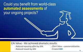 Could you benefit from world-class
automated assessments of
your ongoing projects?

CAI Value - We achieved dramatic results
- Client Value – commercialization
- Reduced reporting effort by 20%
- Created AMI
- Reduced rework by 40% Control | Governance | Enable | Innovate& Visibility
Communications | Succeed

10

 