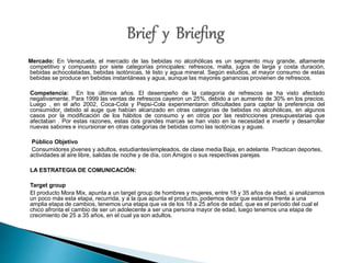 Mercado: En Venezuela, el mercado de las bebidas no alcohólicas es un segmento muy grande, altamente 
competitivo y compuesto por siete categorías principales: refrescos, malta, jugos de larga y costa duración, 
bebidas achocolatadas, bebidas isotónicas, té listo y agua mineral. Según estudios, el mayor consumo de estas 
bebidas se produce en bebidas instantáneas y agua, aunque las mayores ganancias provienen de refrescos. 
Competencia: En los últimos años. El desempeño de la categoría de refrescos se ha visto afectado 
negativamente, Para 1999 las ventas de refrescos cayeron un 25%, debido a un aumento de 30% en los precios. 
Luego , en el año 2002, Coca-Cola y Pepsi-Cola experimentaron dificultades para captar la preferencia del 
consumidor, debido al auge que habían alcanzado en otras categorías de bebidas no alcohólicas, en algunos 
casos por la modificación de los hábitos de consumo y en otros por las restricciones presupuestarias que 
afectaban . Por estas razones, estas dos grandes marcas se han visto en la necesidad e invertir y desarrollar 
nuevas sabores e incursionar en otras categorías de bebidas como las isotónicas y aguas. 
Público Objetivo 
Consumidores jóvenes y adultos, estudiantes/empleados, de clase media Baja, en adelante. Practican deportes, 
actividades al aire libre, salidas de noche y de día, con Amigos o sus respectivas parejas. 
LA ESTRATEGIA DE COMUNICACIÓN: 
Target group 
El producto Mora Mix, apunta a un target group de hombres y mujeres, entre 18 y 35 años de edad, si analizamos 
un poco más esta etapa, recurrida, y a la que apunta el producto, podemos decir que estamos frente a una 
amplia etapa de cambios, tenemos una etapa que va de los 18 a 25 años de edad, que es el período del cual el 
chico afronta el cambio de ser un adolecente a ser una persona mayor de edad, luego tenemos una etapa de 
crecimiento de 25 a 35 años, en el cual ya son adultos. 
 
