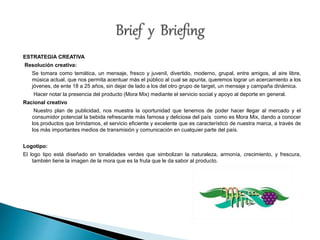 ESTRATEGIA CREATIVA 
Resolución creativa: 
Se tomara como temática, un mensaje, fresco y juvenil, divertido, moderno, grupal, entre amigos, al aire libre, 
música actual, que nos permita acentuar más el público al cual se apunta, queremos lograr un acercamiento a los 
jóvenes, de ente 18 a 25 años, sin dejar de lado a los del otro grupo de target, un mensaje y campaña dinámica. 
Hacer notar la presencia del producto (Mora Mix) mediante el servicio social y apoyo al deporte en general. 
Racional creativo 
Nuestro plan de publicidad, nos muestra la oportunidad que tenemos de poder hacer llegar al mercado y el 
consumidor potencial la bebida refrescante más famosa y deliciosa del país como es Mora Mix, dando a conocer 
los productos que brindamos, el servicio eficiente y excelente que es característico de nuestra marca, a través de 
los más importantes medios de transmisión y comunicación en cualquier parte del país. 
Logotipo: 
El logo tipo está diseñado en tonalidades verdes que simbolizan la naturaleza, armonía, crecimiento, y frescura, 
también tiene la imagen de la mora que es la fruta que le da sabor al producto. 
 