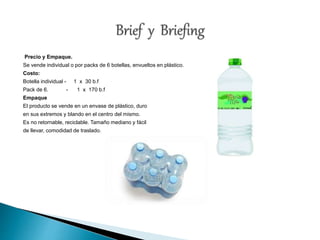 Precio y Empaque. 
Se vende individual o por packs de 6 botellas, envueltos en plástico. 
Costo: 
Botella individual - 1 x 30 b.f 
Pack de 6. - 1 x 170 b.f 
Empaque 
El producto se vende en un envase de plástico, duro 
en sus extremos y blando en el centro del mismo. 
Es no retornable, reciclable. Tamaño mediano y fácil 
de llevar, comodidad de traslado. 
 