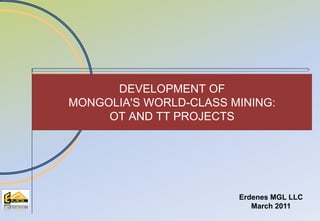 Таван толгой төслийн Ажлын хэсэг
Erdenes MGL LLC
March 2011
DEVELOPMENT OF
MONGOLIA'S WORLD-CLASS MINING:
OT AND TT PROJECTS
 