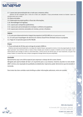  


	
  
2.7.	
  Layout	
  para	
  personalização	
  dos	
  e-­‐mails	
  que	
  a	
  empresa	
  utiliza;	
  
	
  	
  	
  	
  	
  	
  	
  	
  (Sistema	
   de	
   fácil	
   instalação	
   para	
   o	
   envio	
   de	
   e-­‐mails	
   com	
   cabeçalho	
   e	
   corpo	
   personalizado	
   através	
   do	
   Outlook.	
   Layout	
   de	
  
assinatura	
  para	
  seus	
  e-­‐mails).	
  
2.8.	
  Banco	
  de	
  dados.	
  
2.9.	
  Elaboração	
  de	
  projeto	
  gráfico	
  e	
  fluxo	
  das	
  informações;	
  
2.10.	
  Remodelagem	
  de	
  logotipo;	
  
2.11.	
  Layout	
  para	
  campanhas	
  publicitárias;	
  
2.12.	
  Layout	
  para	
  personalização	
  de	
  envelopes	
  e	
  utilitários	
  de	
  papelaria;	
  
2.13.	
  Layout	
  para	
  anúncios	
  veiculados	
  em	
  revistas,	
  jornais	
  e	
  Outdoor;	
  
_______________________________________________________________________________________	
  
Valores	
  
3.	
  O	
  custo	
  para	
  desenvolvimento	
  integral	
  da	
  proposta	
  é	
  de	
  R$	
  8.400	
  (Oito	
  mil	
  quatrocentos	
  reais).	
  
3.1.	
  O	
  custo	
  para	
  hospedagem	
  do	
  domínio	
  em	
  sistema	
  Cloud	
  Prime	
  Ilimitado	
  incluso	
  na	
  proposta.	
  
3.2.	
  Pago	
  em	
  12	
  parcelas	
  iguais	
  de	
  R$	
  700,00.	
  
_______________________________________________________________________________________	
  
Prazos	
  
4.	
  Prazo	
  estimado	
  de	
  20	
  dias	
  para	
  entrega	
  do	
  projeto	
  (200hrs).	
  
	
  	
  	
  (Pedimos	
  este	
  prazo	
  aproximadamente,	
  nas	
  etapas	
  de	
  criação	
  de	
  layout,	
  aprovação	
  do	
  mesmo	
  e	
  inicio	
  da	
  programação	
  em	
  cima	
  do	
  
layout	
  aprovado.	
  Caso	
  tenhamos	
  todos	
  os	
  textos	
  e	
  fotos	
  tratadas	
  para	
  inclusão	
  no	
  projeto	
  o	
  trabalho	
  se	
  torna	
  mais	
  rápido,	
  caso	
  o	
  
cliente	
  demore	
  para	
  entregar	
  os	
  textos	
  ou	
  não	
  tenha	
  fotos,	
  e	
  temos	
  de	
  tirar	
  da	
  internet	
  para	
  um	
  novo	
  tratamento,	
  isso	
  gera	
  mais	
  
tempo.	
  Embora,	
  na	
  maioria	
  dos	
  casos,	
  sempre	
  conseguimos	
  entregar	
  dentro	
  do	
  prazo	
  estipulado).	
  
_______________________________________________________________________________________	
  
Conclusão	
  
Apresentamos	
  aqui	
  uma	
  oferta	
  especial	
  para	
  expressar	
  o	
  desejo	
  de	
  tê-­‐lo	
  como	
  cliente.	
  	
  
Obrigado	
   pela	
   oportunidade	
   de	
   fazer	
   um	
   orçamento	
   para	
   a	
   sua	
   empresa.	
   Estamos	
   atuando	
   no	
   ramo	
   desde	
  
2007	
  e	
  temos	
  uma	
  reputação	
  de	
  qualidade	
  já	
  estabelecida.	
  Esperamos	
  poder	
  demonstrar	
  que	
  tal	
  conceito	
  é	
  
merecido.	
  
	
  
Para	
  tratar	
  dos	
  itens	
  contidos	
  neste	
  briefing	
  ou	
  obter	
  informações	
  adicionais,	
  entre	
  em	
  contato.	
  
	
  




	
  
 
