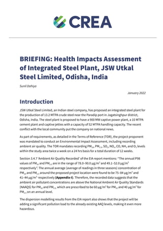 BRIEFING: Health Impacts Assessment
of Integrated Steel Plant, JSW Utkal
Steel Limited, Odisha, India
Sunil Dahiya
January 2022
Introduction
JSW Utkal Steel Limited, an Indian steel company, has proposed an integrated steel plant for
the production of 13.2 MTPA crude steel near the Paradip port in Jagatsinghpur district,
Odisha, India. The steel plant is proposed to have a 900 MW captive power plant, a 10 MTPA
cement plant and captive jetties with a capacity of 52 MTPA handling capacity. The recent
conflict with the local community put the company on national news.
As part of requirements, as detailed in the Terms of Reference (TOR), the project proponent
was mandated to conduct an Environmental Impact Assessment, including recording
ambient air quality. The TOR mandates recording PM10, PM2.5, SO2, NOx, CO, NH3 and O3 levels
within the study area twice a week on a 24 hrs basis for a total duration of 12 weeks.
Section 3.4.7 ‘Ambient Air Quality Recorded’ of the EIA report mentions: “The annual P98
values of PM10 and PM2.5 are in the range of 78.0–90.0 μg/m3
and 49.1–52.0 μg/m3
respectively”. The annual average (average of readings in three seasons) concentration of
PM10 and PM2.5 around the proposed project location were found to be 75–84 μg/m3
and
41–44 μg/m3,
respectively (Appendix-I). Therefore, the recorded data suggests that the
ambient air pollutant concentrations are above the National Ambient Air Quality Standards
(NAAQS) for PM10 and PM2.5, which are prescribed to be 60 μg/m3
for PM10 and 40 μg/m3
for
PM2.5 on an annual level.
The dispersion modelling results from the EIA report also shows that the project will be
adding a significant pollution load to the already existing AAQ levels, making it even more
hazardous.
 
