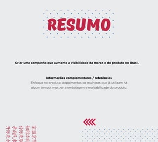 BRIE
FACA
VAMO
YUSD
KAMC
Criar uma campanha que aumente a visibilidade da marca e do produto no Brasil.
Informações complementares / referências
Enfoque no produto; depoimentos de mulheres que já utilizam há
algum tempo; mostrar a embalagem e maleabilidade do produto.
resumo
 