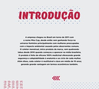 INTRODUCAO
A empresa chegou no Brasil em torno de 2011 com
o nome Miss Cup, desde então vem ganhando força no
universo feminino principalmente com mulheres preocupadas
com o impacto ambiental causado pelos absorventes comuns.
O coletor menstrual, único produto da marca, vem quebrando
tabus desde 2010 quando começou a aparecer na mídia brasileira.
O produto é feito de silicone 100% medicinal oferecendo grande
segurança e adaptabilidade à anatomia e ao ciclo de cada mulher.
Além disso, cada coletor é reutilizável e dura em média de 10 anos;
gerando grande vantagem em termos econômicos também.
BRIE
FACA
VAMO
YUSD
KAMC
 