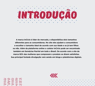 INTRODUCAO
A marca InCiclo é líder do mercado, e disponibiliza dois tamanhos
diferentes para as consumidoras. No site eles ajudam a consumidora
a escolher o tamanha ideal de acordo com sua idade e se já tem filhos
ou não. Além da plataforma online o coletor InCiclo pode ser encontrado
também em farmácias PanVel em todo o Brasil. De acordo com o site da
marca 92% das mulheres que compraram o produto se dizem satisfeitas.
Sua principal fontede divulgação vem sendo em blogs e plataformas digitais.
BRIE
FACA
VAMO
YUSD
KAMC
 