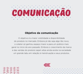 BRIE
FACA
VAMO
YUSD
KAMC
comunicacao
Objetivo da comunicação
O objetivo é a maior visibilidade e disponibilidade
do produto no mercado. Embora já não seja algo tão novo,
o coletor só ganhou espaço maior e para um público mais
geral no início do ano passado. Embora o crescimento da marca
e das vendas do produto sejam altas ainda existe na sociedade
um grande tabu em relação à menstruação e seus produtos.
 