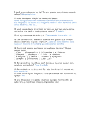 9- Você tem um slogan ou tag line? Se sim, gostaria que estivesse presente
no logo? Não pensei nisso
10- Você tem alguma imagem em mente para o logo?
Pensei no logotipo levitando sobre um divã marrom em um fundo escuro,
mas não precisa ser assim, essa imagem é aleatória. Raios de choque talvez
saindo das letras...não sei....
11- Você possui alguma preferência por cores, ou quer que alguma cor da
marca atual – se existir – esteja presente na nova? À vontade
12- Há alguma cor que você não quer? Transparente...brincadeira. kkk
13- Que características, atributos e adjetivos você gostaria que seu logo
passasse sobre seu negócio / empresa? ...Gosto de coisa moderna, essa
linguagem moderna de marketing que estão usando acho top
14- Como você gostaria que fosse a personalidade da marca? Marque
quantas quiser:
( ) Séria ( ) Conservadora ( ) Corporativa ( x ) Dinâmica
( ) Elegante ( ) Ecológica ( ) Lúdica ( x ) Moderna
( x) Amigável ( )Divertida ( ) Honesta ( x ) Hightech
( ) Simples ( )Tradicional ( ) Outra? Qual?
15- Tem preferência no estilo da logo? Com ícone (abstrato ou não), com
escudo ou apenas texto? Fique à vontade
16- Tem preferência por tipografia? Ex.: letra de mão (script), negrito, etc.
Nada manuscrito
17- Você possui alguma imagem ou ícone que quer que seja incorporado no
logotipo? Não....
18- Cite 3 logos que você gosta, e quer que eu siga o mesmo estilo. Se
puder, forneça referências (imagens, impressões, links)
 