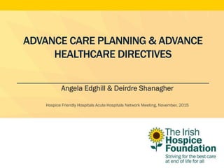 ADVANCE CARE PLANNING & ADVANCE
HEALTHCARE DIRECTIVES
Angela Edghill & Deirdre Shanagher
Hospice Friendly Hospitals Acute Hospitals Network Meeting, November, 2015
 