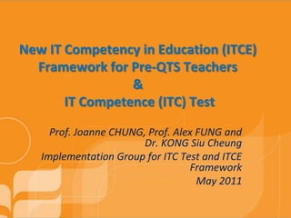 New IT Competency in Education (ITCE)
  Framework for Pre-QTS Teachers
                 &
       IT Competence (ITC) Test

     Prof. Joanne CHUNG, Prof. Alex FUNG and
                        Dr. KONG Siu Cheung
   Implementation Group for ITC Test and ITCE
                                  Framework
                                    May 2011
 
