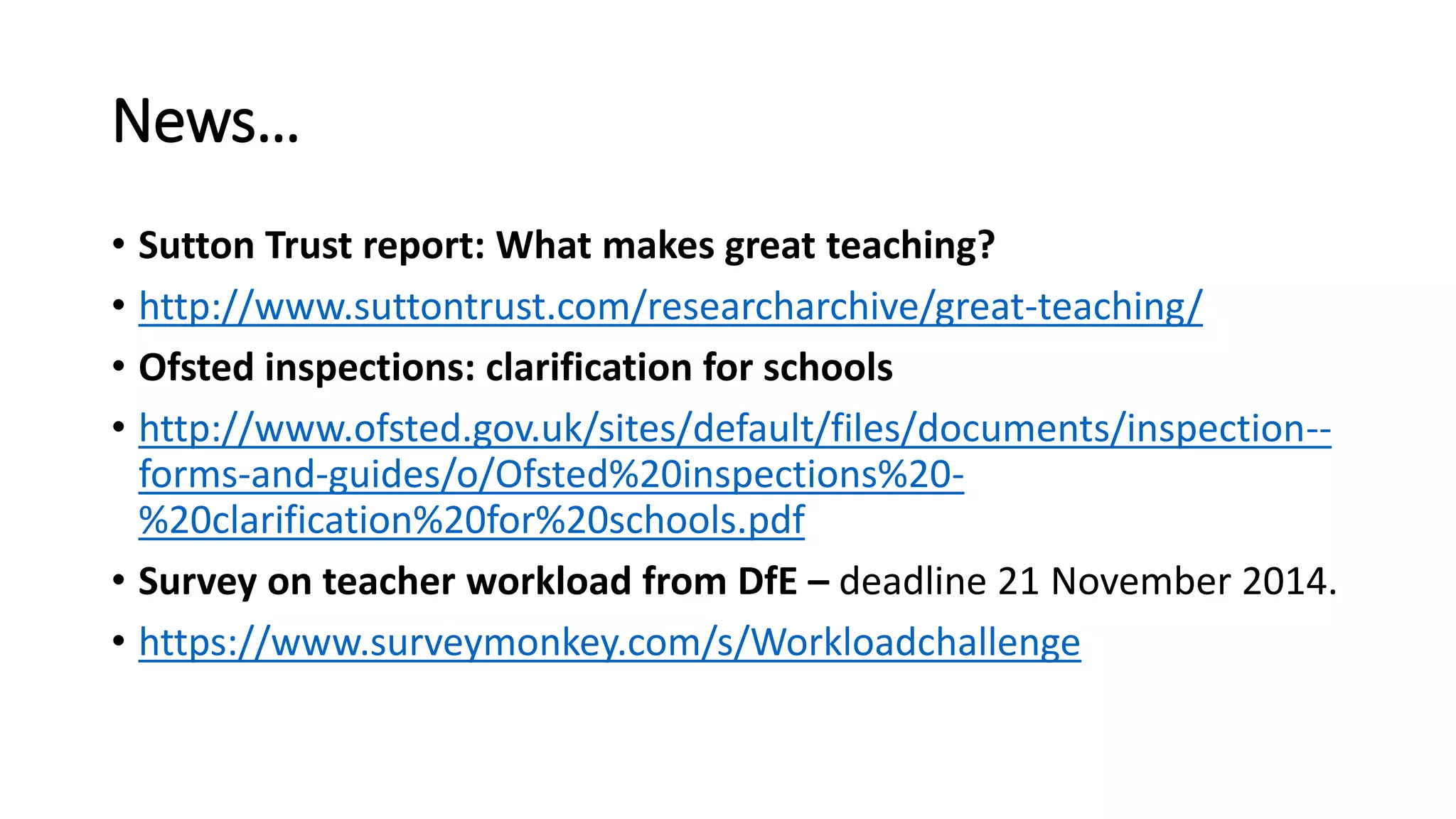 News… 
• Sutton Trust report: What makes great teaching? 
• http://www.suttontrust.com/researcharchive/great-teaching/ 
• Ofsted inspections: clarification for schools 
• http://www.ofsted.gov.uk/sites/default/files/documents/inspection-- 
forms-and-guides/o/Ofsted%20inspections%20- 
%20clarification%20for%20schools.pdf 
• Survey on teacher workload from DfE – deadline 21 November 2014. 
• https://www.surveymonkey.com/s/Workloadchallenge 
 