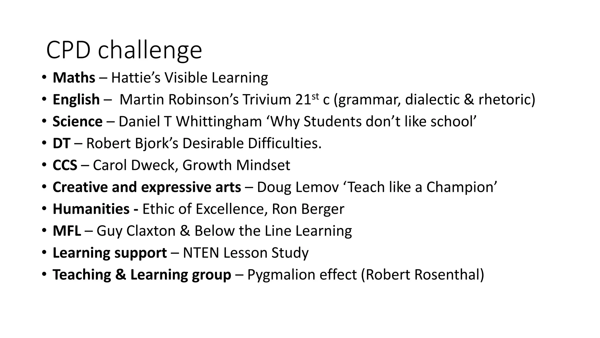 CPD challenge 
• Maths – Hattie’s Visible Learning 
• English – Martin Robinson’s Trivium 21st c (grammar, dialectic & rhetoric) 
• Science – Daniel T Whittingham ‘Why Students don’t like school’ 
• DT – Robert Bjork’s Desirable Difficulties. 
• CCS – Carol Dweck, Growth Mindset 
• Creative and expressive arts – Doug Lemov ‘Teach like a Champion’ 
• Humanities - Ethic of Excellence, Ron Berger 
• MFL – Guy Claxton & Below the Line Learning 
• Learning support – NTEN Lesson Study 
• Teaching & Learning group – Pygmalion effect (Robert Rosenthal) 
 