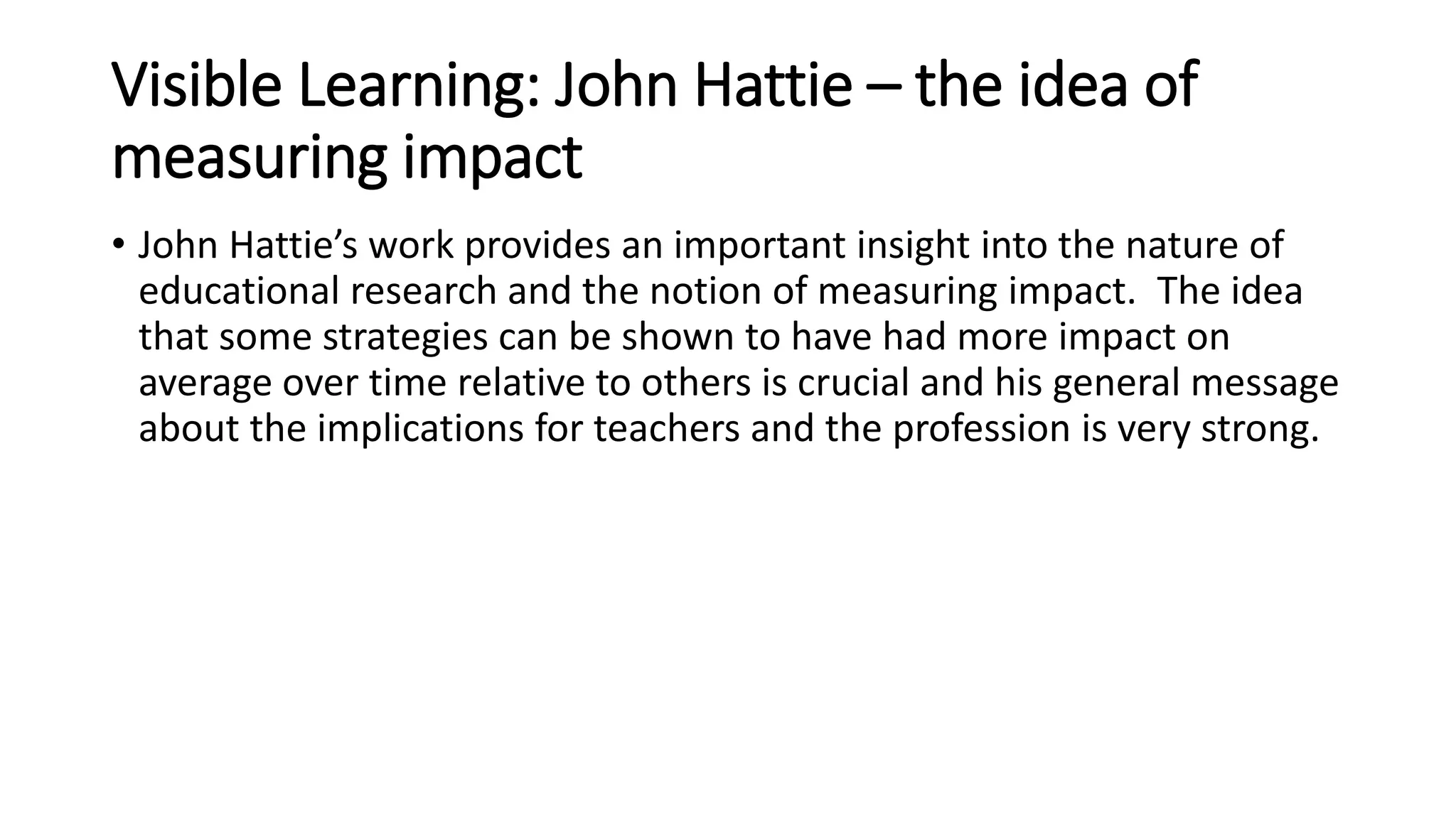 Visible Learning: John Hattie – the idea of 
measuring impact 
• John Hattie’s work provides an important insight into the nature of 
educational research and the notion of measuring impact. The idea 
that some strategies can be shown to have had more impact on 
average over time relative to others is crucial and his general message 
about the implications for teachers and the profession is very strong. 
 