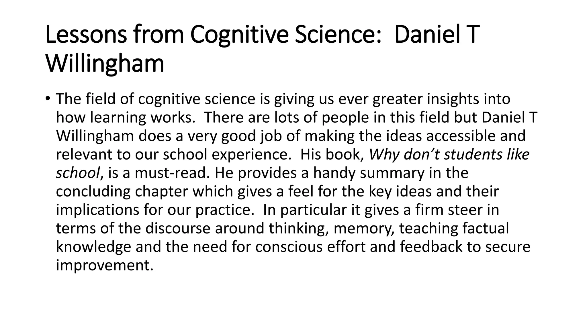 Lessons from Cognitive Science: Daniel T 
Willingham 
• The field of cognitive science is giving us ever greater insights into 
how learning works. There are lots of people in this field but Daniel T 
Willingham does a very good job of making the ideas accessible and 
relevant to our school experience. His book, Why don’t students like 
school, is a must-read. He provides a handy summary in the 
concluding chapter which gives a feel for the key ideas and their 
implications for our practice. In particular it gives a firm steer in 
terms of the discourse around thinking, memory, teaching factual 
knowledge and the need for conscious effort and feedback to secure 
improvement. 
 