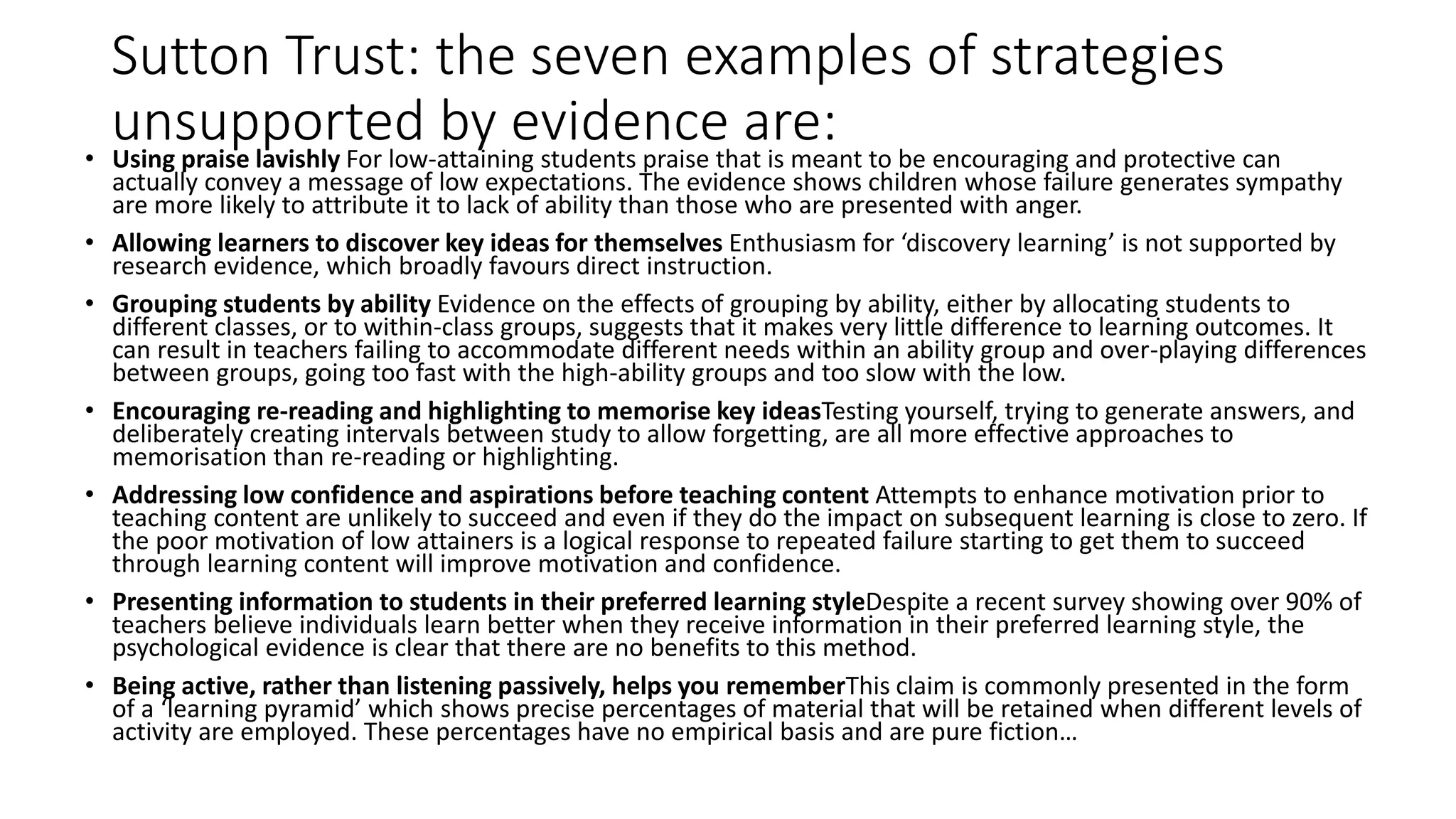 Sutton Trust: the seven examples of strategies 
unsupported by evidence are: 
• Using praise lavishly For low-attaining students praise that is meant to be encouraging and protective can 
actually convey a message of low expectations. The evidence shows children whose failure generates sympathy 
are more likely to attribute it to lack of ability than those who are presented with anger. 
• Allowing learners to discover key ideas for themselves Enthusiasm for ‘discovery learning’ is not supported by 
research evidence, which broadly favours direct instruction. 
• Grouping students by ability Evidence on the effects of grouping by ability, either by allocating students to 
different classes, or to within-class groups, suggests that it makes very little difference to learning outcomes. It 
can result in teachers failing to accommodate different needs within an ability group and over-playing differences 
between groups, going too fast with the high-ability groups and too slow with the low. 
• Encouraging re-reading and highlighting to memorise key ideasTesting yourself, trying to generate answers, and 
deliberately creating intervals between study to allow forgetting, are all more effective approaches to 
memorisation than re-reading or highlighting. 
• Addressing low confidence and aspirations before teaching content Attempts to enhance motivation prior to 
teaching content are unlikely to succeed and even if they do the impact on subsequent learning is close to zero. If 
the poor motivation of low attainers is a logical response to repeated failure starting to get them to succeed 
through learning content will improve motivation and confidence. 
• Presenting information to students in their preferred learning styleDespite a recent survey showing over 90% of 
teachers believe individuals learn better when they receive information in their preferred learning style, the 
psychological evidence is clear that there are no benefits to this method. 
• Being active, rather than listening passively, helps you rememberThis claim is commonly presented in the form 
of a ‘learning pyramid’ which shows precise percentages of material that will be retained when different levels of 
activity are employed. These percentages have no empirical basis and are pure fiction… 
