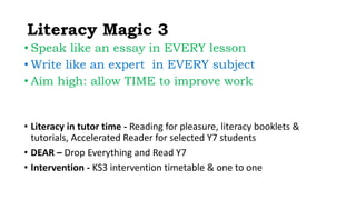 Literacy Magic 3 
• Speak like an essay in EVERY lesson 
• Write like an expert in EVERY subject 
• Aim high: allow TIME to improve work 
• Literacy in tutor time - Reading for pleasure, literacy booklets & 
tutorials, Accelerated Reader for selected Y7 students 
• DEAR – Drop Everything and Read Y7 
• Intervention - KS3 intervention timetable & one to one 
 