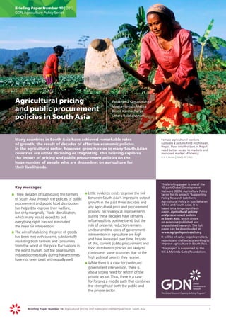 Briefing Paper Number 10 | 2012
      GDN Agriculture Policy Series




	 Agricultural pricing                                                      	   Parakrama Samaratunga
                                                                            	   Meeta Punjabi Mehta
  and public procurement                                                    	   Binod Karmacharya

  policies in South Asia                                                    	   Uttara Balakrishnan




	     Many countries in South Asia have achieved remarkable rates                                             	   Female agricultural workers
      of growth, the result of decades of effective economic policies.                                            cultivate a potato field in Chitwan,
                                                                                                                  Nepal. Poor smallholders in Nepal
      In the agricultural sector, however, growth rates in many South Asian                                       need better access to markets and
      countries are either declining or stagnating. This briefing explores                                        increased market efficiency.
      the impact of pricing and public procurement policies on the                                            	   g m b akash | panos pictures

      huge number of people who are dependent on agriculture for
      their livelihoods.



                                                                                                              	   This briefing paper is one of the
	     Key messages                                                                                                10-part Global Development
                                                                                                                  Network (GDN) Agriculture Policy
    	 		 hree decades of subsidizing the farmers
    pT                                              	 		 ittle evidence exists to prove the link
                                                    pL                                                            Series for its project, ‘Supporting
       of South Asia through the policies of public    between South Asia’s impressive output                     Policy Research to Inform
                                                       growth in the past three decades and                       Agricultural Policy in Sub-Saharan
       procurement and public food distribution                                                                   Africa and South Asia’. It is
       has helped to improve their welfare,            any agricultural price and procurement                     based on a longer synthesis
       but only marginally. Trade liberalization,      policies. Technological improvements                       paper, Agricultural pricing
                                                       during these decades have certainly                        and procurement policies
       which many would expect to put                                                                             in South Asia, which draws
       everything right, has not eliminated            influenced this positive trend, but the                    on extensive published and
       the need for intervention.                      role of price risk reduction remains                       unpublished research. The full
                                                       unclear and the costs of government                        paper can be downloaded at:
    	 		 he aim of stabilizing the price of goods
    pT                                                                                                            www.agripolicyoutreach.org
                                                       intervention in agriculture are high
       has been met with success, substantially                                                               	   It will be of value to policymakers,
                                                       and have increased over time. In spite                     experts and civil society working to
       insulating both farmers and consumers
                                                       of this, current public procurement and                    improve agriculture in South Asia.
       from the worst of the price fluctuations in
                                                       food distribution policies are likely to               	   This project is supported by the
       the world market, but the price slumps                                                                     Bill & Melinda Gates Foundation.
                                                       continue in some countries due to the
       induced domestically during harvest times
                                                       high political priority they receive.
       have not been dealt with equally well.
                                                    	 		 hile there is a case for continued
                                                    pW
                                                       government intervention, there is
                                                       also a strong need for reform of the
                                                       private sector. Thus, there is a case
                                                       for forging a middle path that combines
                                                       the strengths of both the public and
                                                       the private sector.




               Briefing Paper Number 10 Agricultural pricing and public procurement policies in South Asia	                                              1
 
