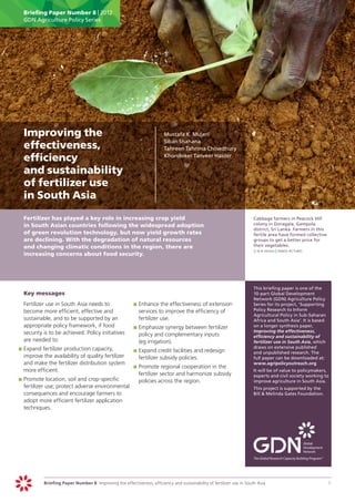 Briefing Paper Number 8 | 2012
      GDN Agriculture Policy Series




	 Improving the                                                          	    Mustafa K. Mujeri
                                                                         	    Siban Shahana
  effectiveness,                                                         	    Tahreen Tahrima Chowdhury

  efficiency                                                             	    Khondoker Tanveer Haider


  and sustainability
  of fertilizer use
  in South Asia
	     Fertilizer has played a key role in increasing crop yield                                                        	    Cabbage farmers in Peacock Hill
      in South Asian countries following the widespread adoption                                                            colony in Doragala, Gampola
                                                                                                                            district, Sri Lanka. Farmers in this
      of green revolution technology, but now yield growth rates                                                            fertile area have formed collective
      are declining. With the degradation of natural resources                                                              groups to get a better price for
      and changing climatic conditions in the region, there are                                                             their vegetables.
                                                                                                                       	    g m b akash | panos pictures
      increasing concerns about food security.




                                                                                                                       	    This briefing paper is one of the
	     Key messages                                                                                                          10-part Global Development
                                                                                                                            Network (GDN) Agriculture Policy
	     Fertilizer use in South Asia needs to                  	 	Enhance the effectiveness of extension
                                                             p                                                              Series for its project, ‘Supporting
      become more efficient, effective and                      services to improve the efficiency of                       Policy Research to Inform
                                                                                                                            Agricultural Policy in Sub-Saharan
      sustainable, and to be supported by an                    fertilizer use.                                             Africa and South Asia’. It is based
      appropriate policy framework, if food                  	 		 mphasize synergy between fertilizer
                                                             pE                                                             on a longer synthesis paper,
      security is to be achieved. Policy initiatives                                                                        Improving the effectiveness,
                                                                policy and complementary inputs                             efficiency and sustainability of
      are needed to:                                            (eg irrigation).                                            fertilizer use in South Asia, which
    	 		 xpand fertilizer production capacity,                                                                              draws on extensive published
    pE                                                       	 	Expand credit facilities and redesign
                                                             p                                                              and unpublished research. The
       improve the availability of quality fertilizer           fertilizer subsidy policies.                                full paper can be downloaded at:
       and make the fertilizer distribution system                                                                          www.agripolicyoutreach.org
                                                             	 	Promote regional cooperation in the
                                                             p
       more efficient.                                                                                                 	    It will be of value to policymakers,
                                                                fertilizer sector and harmonize subsidy                     experts and civil society working to
    	 	Promote location, soil and crop-specific
    p                                                           policies across the region.                                 improve agriculture in South Asia.
       fertilizer use; protect adverse environmental                                                                   	    This project is supported by the
       consequences and encourage farmers to                                                                                Bill & Melinda Gates Foundation.
       adopt more efficient fertilizer application
       techniques.




                Briefing Paper Number 8 Improving the effectiveness, efficiency and sustainability of fertilizer use in South Asia	                                1
 