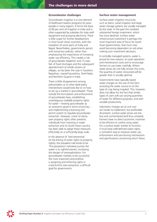 The challenges in more detail


                            	   Groundwater challenges                       	   Surface water management
                            	   Groundwater irrigation is a core element 	       Surface water irrigation structures
                                of livelihood creation programs for poor         such as dams, canal irrigation and large
                                people in many regions. It forms the basis       water storage systems are usually managed
                                of 60 per cent of irrigation in India and is     by the state. In the past this involved
                                often supported by subsidies for tube well       substantial foreign investment, which
                                equipment and pumping electricity. There         has since declined. Surface water
                                is little scope for further development          infrastructure investment is perhaps the
                                in most South Asian countries, with the          most important area of focus for South
                                exception of some parts of India and             Asian governments, that must now
                                Nepal. Nevertheless, governments persist         avoid becoming dependent on aid when
                                with extraction policies, rather than            making such investment decisions.
                                emphasizing the importance of increasing
                                                                             	   In centrally managed systems, water is
                                water use efficiency. This creates a risk
                                                                                 priced for two reasons: to cover operation
                                of groundwater depletion and, if crops
                                                                                 and maintenance costs and to encourage
                                fail, of food shortages and the subsequent
                                                                                 farmers to use water carefully. Where
                                abandonment of whole clusters of
                                                                                 water prices do not fully recover the costs,
                                villages, as has been the case in Southern
                                                                                 the quantity of water consumed will be
                                Rajasthan, coastal Saurashtra, Tamil Nadu
                                                                                 greater than is socially optimal.
                                and Northern Gujarat in India.
                                                                             	   Governments have typically based
                            	   There is little disagreement among
                                                                                 water charges on the size of the farm
                                policymakers as to what ideal policy
                                                                                 accessing the water source or on the
                                interventions would look like or on how
                                                                                 type of crop being irrigated. This, however,
                                to set up a market in groundwater. These
                                                                                 does not allow for the fact that similar
                                include the formulation and enforcement
                                                                                 types of users will use varying quantities
                                of groundwater laws, establishing
                                                                                 of water for different purposes, and with
                                unambiguous tradable property rights
                                                                                 variable productivity.
                                for water – treating groundwater as
                                an economic good in terms of pricing –       	   Volumetric charges set at unit cost
                                and implementing a licensing and                 are harder to implement, but preferable.
                                permit system to regulate groundwater            At present, surface water prices are too
                                extraction. However, a lack of clarity           low and unmonitored (and thus untaxed).
                                over property rights often prevents              Farmers have no direct economic incentive
                                individuals from investing in water              to be efficient or careful using water.
                                extraction and no South Asian country            For a surface water market to function,
                                has been able to adopt these measures            it must have well-defined water rights,
                                effectively on a sufficiently large scale.       a consistent way to measure water use,
                                                                                 enforcement and sanctioning mechanisms
                            		 the absence of ‘tied ownership’
                              In
                                                                                 and specifications concerning return flows.
                              (ie the linking of water rights to property
                              rights), the prevalent rule tends to be
                              ’first possession’ (whoever pumps the
                              water is its rightful owner), increasing
                              the danger of overexploitation. For
                              groundwater markets to be successful,
                              the most important precondition
                              is assigning and enforcing rights in
                              a bid to limit over-extraction, a difficult
                              goal for governments.




Briefing Paper Number 9 Irrigation and water use efficiency in South Asia	                                                      3
 