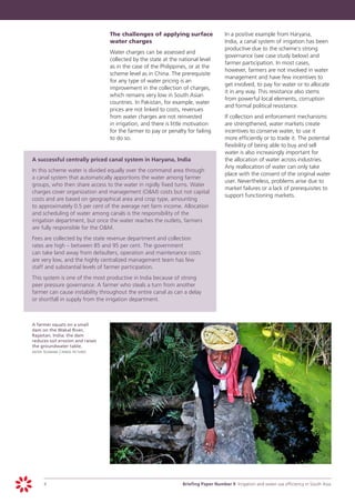 The challenges of applying surface 	               In a positive example from Haryana,
                                           water charges                                      India, a canal system of irrigation has been
                                                                                              productive due to the scheme’s strong
                                       	   Water charges can be assessed and
                                                                                              governance (see case study below) and
                                           collected by the state at the national level
                                                                                              farmer participation. In most cases,
                                           as in the case of the Philippines, or at the
                                                                                              however, farmers are not involved in water
                                           scheme level as in China. The prerequisite
                                                                                              management and have few incentives to
                                           for any type of water pricing is an
                                                                                              get involved, to pay for water or to allocate
                                           improvement in the collection of charges,
                                                                                              it in any way. This resistance also stems
                                           which remains very low in South Asian
                                                                                              from powerful local elements, corruption
                                           countries. In Pakistan, for example, water
                                                                                              and formal political resistance.
                                           prices are not linked to costs, revenues
                                           from water charges are not reinvested         	    If collection and enforcement mechanisms
                                           in irrigation, and there is little motivation      are strengthened, water markets create
                                           for the farmer to pay or penalty for failing       incentives to conserve water, to use it
                                           to do so.                                          more efficiently or to trade it. The potential
                                                                                              flexibility of being able to buy and sell
                                                                                              water is also increasingly important for
	   A successful centrally priced canal system in Haryana, India                              the allocation of water across industries.
                                                                                              Any reallocation of water can only take
	   In this scheme water is divided equally over the command area through
                                                                                              place with the consent of the original water
    a canal system that automatically apportions the water among farmer
                                                                                              user. Nevertheless, problems arise due to
    groups, who then share access to the water in rigidly fixed turns. Water
                                                                                              market failures or a lack of prerequisites to
    charges cover organization and management (O&M) costs but not capital
                                                                                              support functioning markets.
    costs and are based on geographical area and crop type, amounting
    to approximately 0.5 per cent of the average net farm income. Allocation
    and scheduling of water among canals is the responsibility of the
    irrigation department, but once the water reaches the outlets, farmers
    are fully responsible for the O&M.
	   Fees are collected by the state revenue department and collection
    rates are high – between 85 and 95 per cent. The government
    can take land away from defaulters, operation and maintenance costs
    are very low, and the highly centralized management team has few
    staff and substantial levels of farmer participation.
	   This system is one of the most productive in India because of strong
    peer pressure governance. A farmer who steals a turn from another
    farmer can cause instability throughout the entire canal as can a delay
    or shortfall in supply from the irrigation department.



	   A farmer squats on a small
    dam on the Wakal River,
    Rajastan, India; the dam
    reduces soil erosion and raises
    the groundwater table.
	   dieter telemans | panos pictures




         4		                                                              Briefing Paper Number 9 Irrigation and water use efficiency in South Asia
 