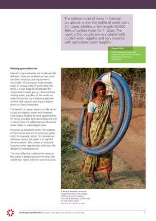 ‘	 he relative prices of water in Pakistan
                                                                T
                                                                are absurd: a one-liter bottle of water costs
                                                                30 rupees whereas a farmer gets 60,000
                                                                liters of surface water for 1 rupee. The
                                                                result is that people are very careful with
                                                                bottled water supplies and very wasteful
                                                                with agricultural water supplies.’
                                                                                              	   Nawaz Khan
                                                                                              	   Senior Research Associate
                                                                                                  Food and Agriculture Division
                                                                                                  Planning Commission
                                                                                                  Islamabad



	   Pricing groundwater
	   Markets in groundwater are fundamentally
    different. They are localized and personal
    and their infrastructure requirements
    are smaller. Groundwater trade already
    exists in various parts of South Asia and
    there is a high level of competition for
    investment in water pumps. Among those
    trading water, suppliers of the water via
    wells and pumps use a higher proportion
    of their well capacity and enjoy a higher
    return on their investment.
	   The benefits to water buyers include better
    access to irrigation water and increased
    crop output, leading to more opportunities
    for hiring unskilled agricultural laborers and
    in some cases the added bonus of lowered
    water tables in waterlogged areas.
	   However, as discussed earlier, the absence
    of ’tied ownership’ (ie the linking of water
    rights to property rights), ‘first possession’
    (whoever pumps the water is its rightful
    owner) prevails. This creates an incentive
    to pump water aggressively, and raises the
    danger of overexploitation.
	   The most effective condition for wasting
    less water is assigning and enforcing ’tied
    ownership’ rights that limit over-extraction.




                                                       	   A Bhumji woman carries an
                                                           irrigation tube in the village
                                                           of Dhusra, in the Indian’s
                                                           state of Jharkhand, on the way
                                                           to one of her fields.
                                                       	   heldur netocny | panos pictures




             Briefing Paper Number 9 Irrigation and water use efficiency in South Asia	                                           5
 