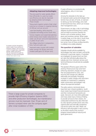 If water efficiency is so economically
                                       	     Adopting improved technologies                      advantageous, why is it not more
                                                                                                 prevalent?
                                           		 The price paid for water greatly affects
                                              how efficiently it is used, but water          	   Among the obstacles to the take-up
                                              use efficiency can also be improved                of improved water-saving technologies that
                                              by adopting better technologies.                   farmers face are lack of funds, an aversion
                                              These include:                                     to taking up new technology, and a lack
                                           	 	Pressurized irrigation systems (high initial
                                           p                                                     of technical know-how, which can increase
                                              costs but an increase in cropping intensity        their management costs.
                                              of 200 per cent per annum).                  		Governments can play a role in technology
                                           	 	Laser land leveling, still to become
                                           p                                                 adoption by demonstrating that it works,
                                              a popular technology across South Asia.        and can lead to economic benefits for
                                           	 	Furrow irrigation and raised bed planting
                                           p                                                 farmers such as better produce, fewer
                                              which shows more modest reductions in          pests and monetary savings. When water
                                              water use (35 per cent) and improvements       is overly cheap, as is the case in South Asia,
                                              in yields (10 per cent).                       a technology that saves a lot of water
                                                                                             but carries none of these ancillary benefits
                                           	 	Zero tillage (reduction in preparation,
                                           p                                                 is unlikely to be widely adopted.
	   A mother and her daughters                time, fuel and water use).
    collect water from a pump in           	 	Improved water courses with modest             	   The question of subsidies
    Chainpur, Nepal. The run-off is
                                           p
    used to irrigate their vegetable          water savings (16–28 per cent) and
                                                                                             	   Subsidies should only be available for
    garden. Water efficiency                  modest yield gains (12–36 per cent).
    can be improved through the                                                                  technologies that have not been sufficiently
    adoption of new technologies.                                                                embraced in particular regions. If subsidies
	   caroline penn | panos pictures
                                                                                                 are employed, the government can then
                                                                                                 set rules that will eventually reduce the
                                                                                                 subsidy over time. Extension services and
                                                                                                 technical literature should also be available
                                                                                                 to farmers.
                                                                                             	   The greatest efficiency gains within the
                                                                                                 existing infrastructure may come from
                                                                                                 enforcing volumetric charges for water
                                                                                                 that are proportional to costs, and
                                                                                                 ensuring that charges are collected
                                                                                                 effectively and promptly. Preceding
                                                                                                 increases in water charges with short-term
                                                                                                 subsidies on investments in adopting
                                                                                                 water conservation technologies may
                                                                                                 reduce the expected backlash.
                                                                                             	   The policy options mentioned above
                                                                                                 have their own inherent problems. South
                                                                                                 Asian states have limited financial resources
                                                                                                 and their institutional frameworks are
       ‘	 here is large scope for private companies to
        T                                                                                        weak. Decisions are most often politicized
        provide High-Efficiency Irrigation Systems (HEIS)                                        and many states have a history of failing
        and other production technologies, but maintenance                                       to provide services to their citizens. An
        services must be improved. Over 70 per cent of                                           uneducated workforce has also often led
                                                                                                 to a less dynamic private sector and a less
        farmers surveyed never saw the company again                                             sophisticated and internally competitive
        after initial installation of HEIS.’                                                     civil service within the state. Water use
                                                                                                 efficiency will only evolve in each country
                                                      	   Dr. Bashir Ahmad
                                                                                                 as the direct result of the country’s
                                                      	   Director (Water)                       progress toward political maturity and
                                                          Natural Resources Division
                                                          Pakistan Agricultural                  good governance.
                                                          Research Council
                                                          Islamabad




             6		                                                             Briefing Paper Number 9 Irrigation and water use efficiency in South Asia
 