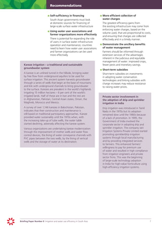 Recommendations


                                	 	Self-sufficiency in financing
                                p                                                	 	More efficient collection of
                                                                                 p
                            	     South Asian governments must look                 water charges
                                  at domestic sources for financing of       	     The greatest efficiency gains from
                                  large-scale surface water infrastructure         the existing infrastructure may come from
                                                                                   enforcing water charges, based on the
                                	 	Using water user associations and
                                p                                                  volume used, that are proportional to costs,
                                   farmer organizations more effectively
                                                                                   and ensuring that charges are collected
                            	 There is potential for expanding the role            effectively and in a timely manner.
                              of users in surface water infrastructure
                              operation and maintenance; countries       	 	Demonstrate the ancillary benefits
                                                                         p
                              need to learn how water user associations     of water management
                              and farmer organizations can be used      	 Farmers should be informed through
                              more effectively.                             extension services of the advantages
                                                                            inherent in the judicious and equitable
                                                                            management of water: improved crops,
	   Kareze irrigation – a traditional and sustainable                       fewer pests and monetary savings.
    groundwater system
                                                                         	 	Short-term subsidies
                                                                         p
	   A kareze is an unlined tunnel in the hillside, bringing water       	 Short-term subsidies on investments
    by free flow from underground aquifers to be used for                   in adopting water conservation
    surface irrigation. This ancient system harvests groundwater            technologies and linking subsidies with
    through a series of wells that begin at the base of mountains           charge increases may reduce resistance
    and link with underground channels to bring groundwater                 to raising water prices.
    to the surface. Karezes are prevalent in the world’s highlands
    irrigating 15 million hectares – 6 per cent of the world’s
    irrigated lands. Half of these are in Iran and the rest are         	 Private sector involvement in
    in Afghanistan, Pakistan, Central Asian states, Oman, the               the adoption of drip and sprinkler
    Maghreb, Morocco and Mexico.                                            irrigation in India
	   A survey of over 1,146 karezes in Balochistan, Pakistan,                 	     Drip irrigation was introduced in Tamil
    indicates that their construction and maintenance is                           Nadu in the 1970s but its adoption
    still based on traditional participatory approaches. Kareze                    remained slow until the 1980s because
    provided water sustainably until the 1970s when, with                          of a lack of promotion. In 1995, the
    the increasing take-up of tube wells, the water table                          Government of India involved the
    started declining, adversely affecting the kareze system.                      corporate sector in adopting drip and
	   Various organizations are undertaking kareze modernization                     sprinkler irrigation. The company Jain
    through the improvement of mother wells and water flow                         Irrigation Systems Private Limited started
    control devices, the lining of water conveyance channels with                  promoting sprinkler/drip irrigation
    PVC pipes between the two wells, by the lining of vertical                     systems through local manufacturing
    wells and the storage of water at its destination.                             and by providing integrated services
                                                                                   to farmers. This enhanced farmers’
                                                                                   willingness to pay for premium use
                                                                                   of water and resulted in high compliance
                                                                                   from irrigation engineers and private
                                                                                   sector firms. This was the beginning
                                                                                   of large-scale technology adoption
                                                                                   in India for high-value horticulture using
                                                                                   high-efficiency irrigation systems.




Briefing Paper Number 9 Irrigation and water use efficiency in South Asia	                                                      7
 
