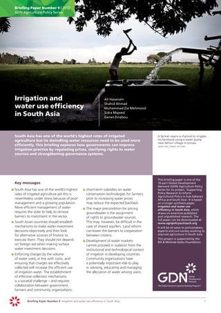 Briefing Paper Number 9 | 2012
      GDN Agriculture Policy Series




	 Irrigation and                                                        	   Ali Hasanain
                                                                        	   Shahid Ahmad
  water use efficiency                                                  	   Muhammad Zia Mehmood

  in South Asia                                                         	
                                                                        	
                                                                            Sidra Majeed
                                                                            Genet Zinabou




	     South Asia has one of the world’s highest rates of irrigated                                     	   A farmer opens a channel to irrigate
      agriculture but its dwindling water resources need to be used more                                   his farmland using a water pump
                                                                                                           near Akhori village in Unnao.
      efficiently. This briefing explores how governments can improve                                  	   sanjit das | panos pictures
      irrigation practice by regulating prices, clarifying rights to water
      sources and strengthening governance systems.




                                                                                                       	   This briefing paper is one of the
	     Key messages                                                                                         10-part Global Development
                                                                                                           Network (GDN) Agriculture Policy
    	 	South Asia has one of the world’s highest
    p                                                     	 	Short-term subsidies on water
                                                          p                                                Series for its project, ‘Supporting
       rates of irrigated agriculture yet this is            conservation technologies for farmers         Policy Research to Inform
                                                                                                           Agricultural Policy in Sub-Saharan
       nevertheless under stress because of poor             prior to increasing water prices              Africa and South Asia’. It is based
       management and a growing population.                  may reduce the expected backlash.             on a longer synthesis paper,
       More efficient management of water                                                                  Irrigation and water use
                                                          	 	The major precondition for pricing
                                                          p                                                efficiency in South Asia, which
       requires the state to help to remove                  groundwater is the assignment                 draws on extensive published
       barriers to investment in the sector.                 of rights to groundwater sources.             and unpublished research. The
                                                                                                           full paper can be downloaded at:
    	 	South Asian countries should establish
    p                                                        This may, however, be difficult in the        www.agripolicyoutreach.org
       mechanisms to make water investment                   case of shared aquifers. Land reform      	   It will be of value to policymakers,
       decisions objectively and then look                   can lower the barriers to cooperation         experts and civil society working to
       for alternative sources of finance to                 between citizens.                             improve agriculture in South Asia.
       execute them. They should not depend                                                            	   This project is supported by the
                                                          	 	Development of water markets
                                                          p                                                Bill & Melinda Gates Foundation.
       on foreign aid when making surface                    cannot proceed in isolation from the
       water investment decisions.                           institutional and technological context
    	 	Enforcing charges by the volume
    p                                                        of irrigation in developing countries.
       of water used, in line with costs, and                Community organizations have
       ensuring that charges are effectively                 a potentially important role to play
       collected will increase the efficient use             in advising, educating and managing
       of irrigation water. The establishment                the allocation of water among users.
       of effective collection mechanisms
       is a societal challenge – and requires
       collaboration between government,
       farmers and community organizations.


               Briefing Paper Number 9 Irrigation and water use efficiency in South Asia	                                                        1
 