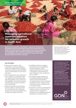 Briefing Paper Number 6 | 2012
      GDN Agriculture Policy Series




	 Managing agricultural                                                    	   Vijay Paul Sharma
                                                                               Dinesh Jain
  commercialization                                                        	   Sourovi De

  for inclusive growth
  in South Asia
	     Rapid income growth, urbanization, organized retailing and                                                 	   Women and children sort a huge
      liberalized trade are dictating the way food is produced, and                                                  crop of red chilis in Jodhpur,
                                                                                                                     India. Small and marginal farmers
      South Asian agriculture is responding by becoming increasingly                                                 have been economic pillars in
      commercialized. New markets could present an opportunity                                                       rural areas but risk being excluded
      for smallholder farmers to increase their income, but many                                                     from commercialized markets.
                                                                                                                 	   jean - leo dugast | panos pictures
      barriers still prevent their inclusion.




                                                                                                                 	   This briefing paper is one of the
	     Key messages                                                                                                   10-part Global Development
                                                                                                                     Network (GDN) Agriculture Policy
    	 	Strong economic growth, rapid
    p                                                     	 	Smallholder producers struggle to
                                                          p                                                          Series for its project, ‘Supporting
       urbanization, changing demographics,                  participate in the commercialization                    Policy Research to Inform
                                                                                                                     Agricultural Policy in Sub-Saharan
       modern technology and the emergence                   process. Bottlenecks include                            Africa and South Asia’. It is based
       of modern agri-food markets are leading               inappropriate policies, lack of access                  on a longer synthesis paper,
       to the commercialization of South Asian               to technology, institutional barriers,                  Managing agricultural
                                                                                                                     commercialization for inclusive
       agriculture.                                          poor infrastructure and, crucially, poor                growth in South Asia, which
    	 	Commercialization has seen a significant
    p                                                        links to markets.                                       draws on extensive published
                                                                                                                     and unpublished research. The
       shift in patterns of consumption, away             	 	To strengthen market linkages and
                                                          p                                                          full paper can be downloaded at:
       from staple cereals towards high-value                encourage smallholder participation,                    www.agripolicyoutreach.org
       agricultural products such as fresh fruits            farmers need vertical integration                   	   It will be of value to policymakers,
       and vegetables, milk and dairy products,              into agri-food value chains, coordination               experts and civil society working to
                                                                                                                     improve agriculture in South Asia.
       meat and poultry products, processed                  and collective action, stronger market
                                                                                                                 	   This project is supported by the
       food and beverages.                                   information systems, and better access                  Bill & Melinda Gates Foundation.
    	 	Small and marginal farmers have been
    p                                                        to institutional credit.
       economic pillars in rural areas but face           	 	Investment in research and development,
                                                          p
       the risk of exclusion due to profound                 extension services, rural infrastructure
       changes in the structure and governance               and post-harvest management is
       of regional and global food chains.                   needed to ensure smallholder producers’
                                                             participation in emerging markets.




               Briefing Paper Number 6 Managing agricultural commercialization for inclusive growth in South Asia	                                         1
 