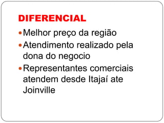 DIFERENCIAL
 Melhor preço da região
 Atendimento realizado pela
  dona do negocio
 Representantes comerciais
  atendem desde Itajaí ate
  Joinville
 