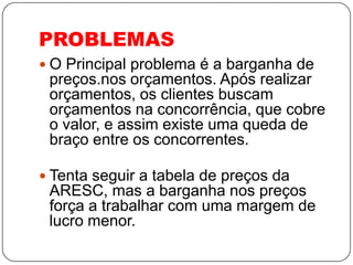 PROBLEMAS
 O Principal problema é a barganha de
 preços.nos orçamentos. Após realizar
 orçamentos, os clientes buscam
 orçamentos na concorrência, que cobre
 o valor, e assim existe uma queda de
 braço entre os concorrentes.

 Tenta seguir a tabela de preços da
 ARESC, mas a barganha nos preços
 força a trabalhar com uma margem de
 lucro menor.
 
