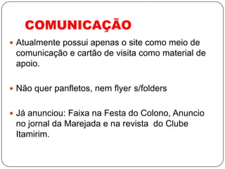 COMUNICAÇÃO
 Atualmente possui apenas o site como meio de
 comunicação e cartão de visita como material de
 apoio.

 Não quer panfletos, nem flyer s/folders


 Já anunciou: Faixa na Festa do Colono, Anuncio
 no jornal da Marejada e na revista do Clube
 Itamirim.
 