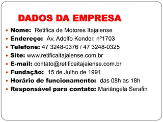 DADOS DA EMPRESA
 Nome: Retifica de Motores Itajaiense
 Endereço: Av. Adolfo Konder, nº1703
 Telefone: 47 3248-0376 / 47 3248-0325
 Site: www.retificaitajaiense.com.br
 E-mail: contato@retificaitajaiense.com.br
 Fundação: 15 de Julho de 1991
 Horário de funcionamento: das 08h as 18h
 Responsável para contato: Mariângela Serafin
 
