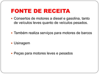 FONTE DE RECEITA
 Consertos de motores a diesel e gasolina, tanto
 de veículos leves quanto de veículos pesados.

 Também realiza serviços para motores de barcos


 Usinagem


 Peças para motores leves e pesados
 