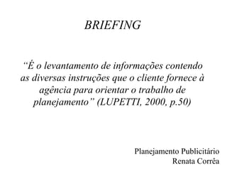 BRIEFING


“É o levantamento de informações contendo
as diversas instruções que o cliente fornece à
     agência para orientar o trabalho de
   planejamento” (LUPETTI, 2000, p.50)



                            Planejamento Publicitário
                                      Renata Corrêa
 