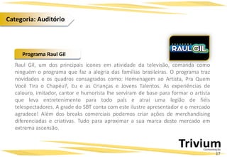 Raul Gil, um dos principais ícones em atividade da televisão, comanda como
ninguém o programa que faz a alegria das famílias brasileiras. O programa traz
novidades e os quadros consagrados como: Homenagem ao Artista, Pra Quem
Você Tira o Chapéu?, Eu e as Crianças e Jovens Talentos. As experiências de
calouro, imitador, cantor e humorista lhe serviram de base para formar o artista
que leva entretenimento para todo país e atrai uma legião de fiéis
telespectadores. A grade do SBT conta com este ilustre apresentador e o mercado
agradece! Além dos breaks comerciais podemos criar ações de merchandising
diferenciadas e criativas. Tudo para aproximar a sua marca deste mercado em
extrema ascensão.
Programa Raul Gil
17
Categoria: Auditório
 