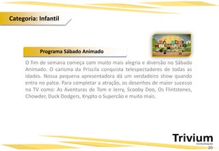 Programa Sábado Animado
O fim de semana começa com muito mais alegria e diversão no Sábado
Animado. O carisma da Priscila conquista telespectadores de todas as
idades. Nossa pequena apresentadora dá um verdadeiro show quando
entra no palco. Para completar a atração, os desenhos de maior sucesso
na TV como: As Aventuras de Tom e Jerry, Scooby Doo, Os Flintstones,
Chowder, Duck Dodgers, Krypto o Supercão e muito mais.
20
Categoria: Infantil
 