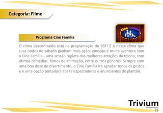 O clima descontraído está na programação do SBT! E é nesse clima que
suas noites de sábado ganham mais ação, emoção e muita aventura com
o Cine Família - uma sessão repleta das melhores atrações da telona, com
ótimas comédias, filmes de animação, entre outros gêneros. Sempre com
uma boa dose de divertimento, o Cine Família irá agradar todos os gostos
e é uma opção tentadora aos telespectadores e anunciantes de plantão.
Programa Cine Família
22
Categoria: Filme
 