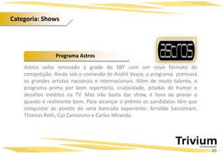 Astros volta renovado à grade do SBT com um novo formato de
competição. Ainda sob o comando de André Vasco, o programa premiará
os grandes artistas nacionais e internacionais. Além de muito talento, o
programa prima por bom repertório, criatividade, pitadas de humor e
desafios inéditos na TV. Mas não basta dar show, é hora de provar o
quanto é realmente bom. Para alcançar o prêmio os candidatos têm que
conquistar os pontos de uma bancada experiente: Arnaldo Saccomani,
Thomas Roth, Cyz Zamorano e Carlos Miranda.
Programa Astros
25
Categoria: Shows
 
