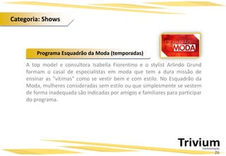 A top model e consultora Isabella Fiorentino e o stylist Arlindo Grund
formam o casal de especialistas em moda que tem a dura missão de
ensinar as "vítimas" como se vestir bem e com estilo. No Esquadrão da
Moda, mulheres consideradas sem estilo ou que simplesmente se vestem
de forma inadequada são indicadas por amigos e familiares para participar
do programa.
Programa Esquadrão da Moda (temporadas)
26
Categoria: Shows
 