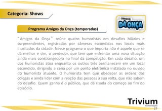 “Amigos da Onça” reúne quatro humoristas em desafios hilários e
surpreendentes, registrados por câmeras escondidas nos locais mais
inusitados da cidade. Nesse programa o que importa não é aquele que se
dá melhor e sim, o perdedor, que tem que enfrentar uma nova situação
ainda mais constrangedora no final da competição. Em cada desafio, um
dos humoristas atua enquanto os outros três permanecem em um local
escondido, dirigindo a cena por um ponto eletrônico instalado no ouvido
do humorista atuante. O humorista tem que obedecer as ordens dos
colegas e ainda lidar com a reação das pessoas à sua volta, que não sabem
do desafio. Quem ganha é o público, que dá risada do começo ao fim do
episódio.
Programa Amigos da Onça (temporadas)
27
Categoria: Shows
 
